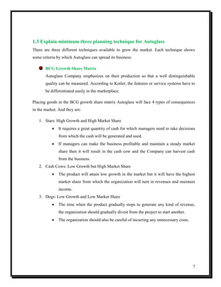 1.3 Explain minimum three planning technique for Autoglass
There are three different techniques available to grow the market. Each technique shows
some criteria by which Autoglass can spread its business.
BCG Growth Share Matrix
Autoglass Company emphasizes on their production so that a well distinguishable
quality can be measured. According to Kotler, the features or service systems have to
be differentiated easily in the marketplace.
Placing goods in the BCG growth share matrix Autoglass will face 4 types of consequences
in the market. And they are:
1. Stars: High Growth and High Market Share


It requires a great quantity of cash for which managers need to take decisions
from which the cash will be generated and used.



If managers can make the business profitable and maintain a steady market
share then it will result in the cash cow and the Company can harvest cash
from the business.

2. Cash Cows: Low Growth but High Market Share


The product will attain low growth in the market but it will have the highest
market share from which the organization will turn in revenues and maintain
income.

3. Dogs: Low Growth and Low Market Share


The time when the product gradually stops to generate any kind of revenue,
the organization should gradually divest from the project to start another.



The organization should also be careful of incurring any unnecessary costs.

7

 