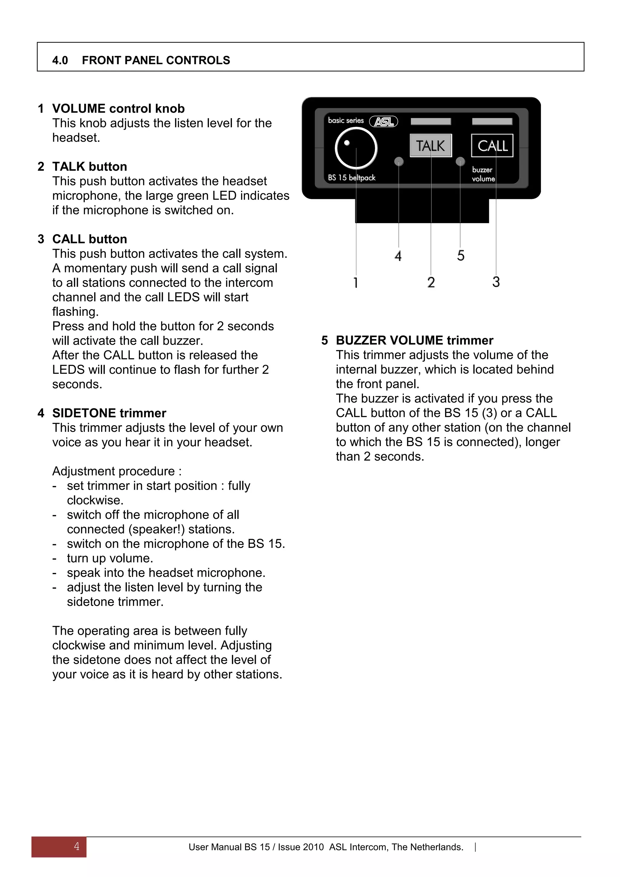 4.0       FRONT PANEL CONTROLS



1 VOLUME control knob
  This knob adjusts the listen level for the
  headset.

2 TALK button
  This push button activates the headset
  microphone, the large green LED indicates
  if the microphone is switched on.

3 CALL button
  This push button activates the call system.
  A momentary push will send a call signal
  to all stations connected to the intercom
  channel and the call LEDS will start
  flashing.
  Press and hold the button for 2 seconds
  will activate the call buzzer.                         5 BUZZER VOLUME trimmer
  After the CALL button is released the                    This trimmer adjusts the volume of the
  LEDS will continue to flash for further 2                internal buzzer, which is located behind
  seconds.                                                 the front panel.
                                                           The buzzer is activated if you press the
4 SIDETONE trimmer                                         CALL button of the BS 15 (3) or a CALL
  This trimmer adjusts the level of your own               button of any other station (on the channel
  voice as you hear it in your headset.                    to which the BS 15 is connected), longer
                                                           than 2 seconds.
  Adjustment procedure :
  - set trimmer in start position : fully
    clockwise.
  - switch off the microphone of all
    connected (speaker!) stations.
  - switch on the microphone of the BS 15.
  - turn up volume.
  - speak into the headset microphone.
  - adjust the listen level by turning the
    sidetone trimmer.

  The operating area is between fully
  clockwise and minimum level. Adjusting
  the sidetone does not affect the level of
  your voice as it is heard by other stations.




        4                   User Manual BS 15 / Issue 2010 ASL Intercom, The Netherlands.   |
 