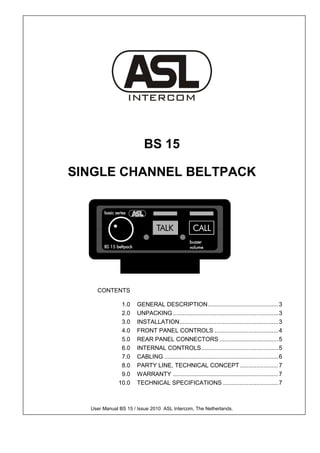 BS 15

SINGLE CHANNEL BELTPACK




    CONTENTS

              1.0    GENERAL DESCRIPTION .......................................... 3
              2.0    UNPACKING ............................................................... 3
              3.0    INSTALLATION ........................................................... 3
              4.0    FRONT PANEL CONTROLS ...................................... 4
              5.0    REAR PANEL CONNECTORS ................................... 5
              6.0    INTERNAL CONTROLS .............................................. 5
              7.0    CABLING .................................................................... 6
              8.0    PARTY LINE, TECHNICAL CONCEPT ....................... 7
              9.0    WARRANTY ............................................................... 7
             10.0    TECHNICAL SPECIFICATIONS ................................. 7



  User Manual BS 15 / Issue 2010 ASL Intercom, The Netherlands.
 