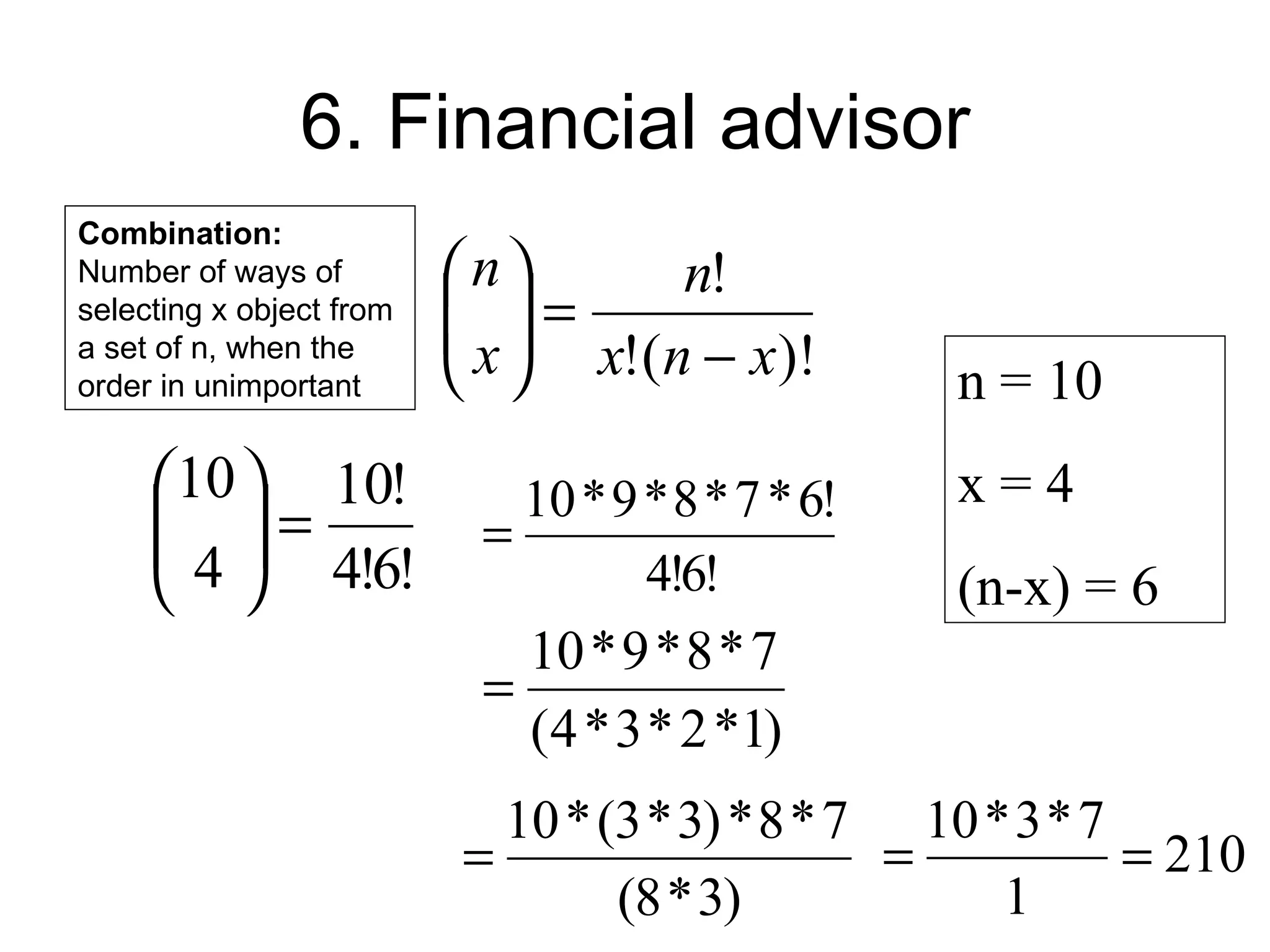 6. Financial advisor
Combination:
Number of ways of         n       n!
selecting x object from    =
                           x  x!(n − x)!
a set of n, when the
order in unimportant                             n = 10
     10  10!               10 * 9 * 8 * 7 * 6!   x=4
      =
      4  4!6!            =
                                  4!6!           (n-x) = 6
                             10 * 9 * 8 * 7
                           =
                             (4 * 3 * 2 *1)
                            10 * (3 * 3) * 8 * 7 10 * 3 * 7
                          =                     =           = 210
                                  (8 * 3)            1
 