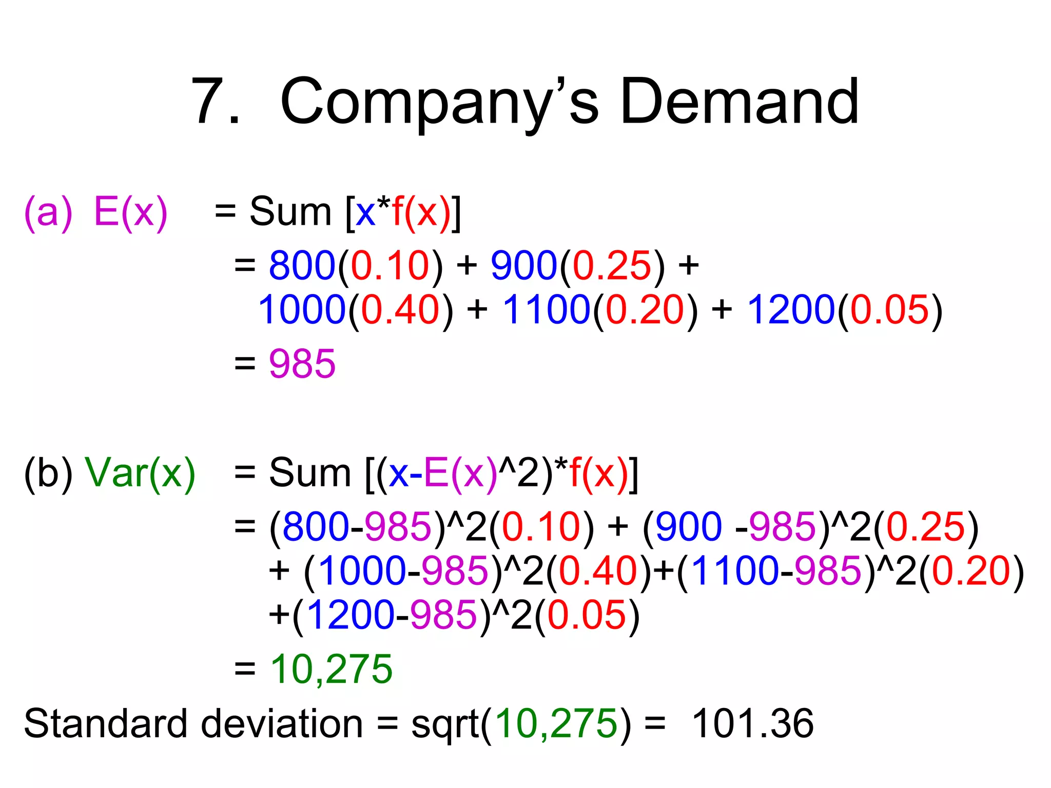 7. Company’s Demand
(a) E(x)   = Sum [x*f(x)]
            = 800(0.10) + 900(0.25) +
             1000(0.40) + 1100(0.20) + 1200(0.05)
            = 985

(b) Var(x) = Sum [(x-E(x)^2)*f(x)]
           = (800-985)^2(0.10) + (900 -985)^2(0.25)
             + (1000-985)^2(0.40)+(1100-985)^2(0.20)
             +(1200-985)^2(0.05)
           = 10,275
Standard deviation = sqrt(10,275) = 101.36
 