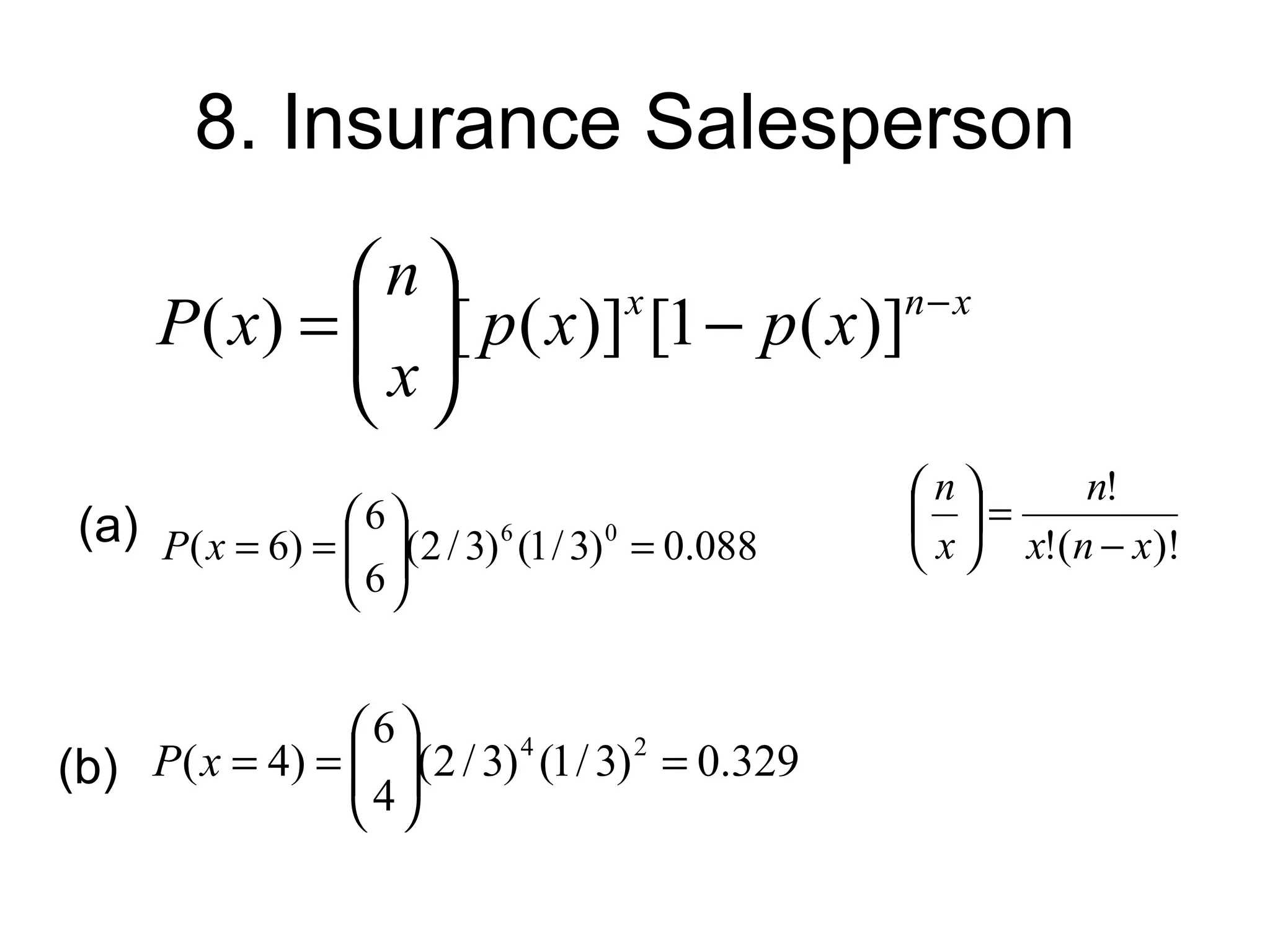 8. Insurance Salesperson
               n                      n− x
      P ( x) =  [ p ( x)] [1 − p ( x)]
                x
                           x

                
                                                    n       n!
 (a) P( x = 6) =  6 (2 / 3) 6 (1 / 3) 0 = 0.088    =
                  
                                                   x  x!(n − x)!
                    6


                6
(b) P( x = 4) =  (2 / 3) 4 (1 / 3) 2 = 0.329
                 4
                 
 