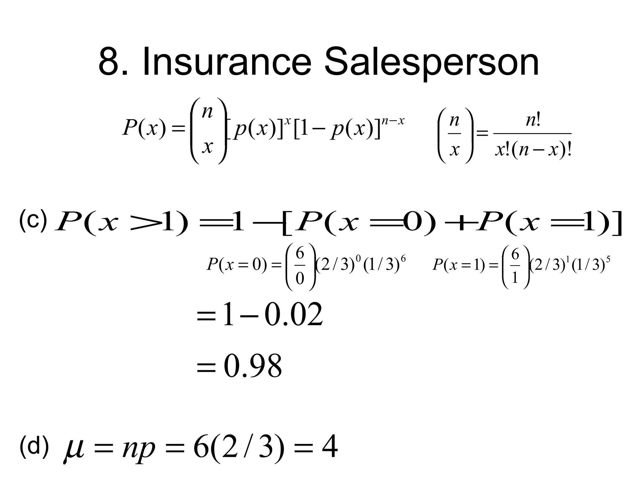 8. Insurance Salesperson
                   n                                     n       n!
          P ( x) =  [ p( x)]x [1 − p( x)]n − x
                    x                                     =
                                                          x  x!(n − x)!


(c) P ( x > ) = − P ( x =0) +P ( x = )]
           1   1 [                  1
                                  6                                   6
                     P ( x = 0) =  (2 / 3) 0 (1 / 3) 6   P ( x = 1) =  (2 / 3)1 (1 / 3) 5
                                  0                                   1

                    = 1 − 0.02
                    = 0.98

(d)   µ = np = 6(2 / 3) = 4
 