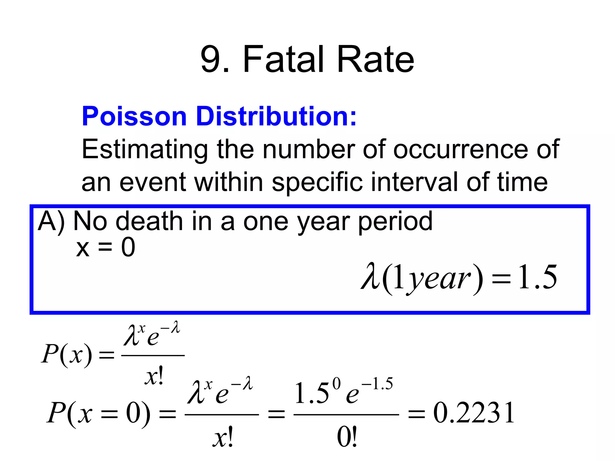 9. Fatal Rate
   Poisson Distribution:
   Estimating the number of occurrence of
   an event within specific interval of time
A) No death in a one year period
   x=0
                                 λ (1year ) = 1.5
         x −λ
         λe
P ( x) =
          x!        −λ
            λe  x            0
                           1.5 e   −1.5
P( x = 0) =              =                = 0.2231
             x!               0!
 