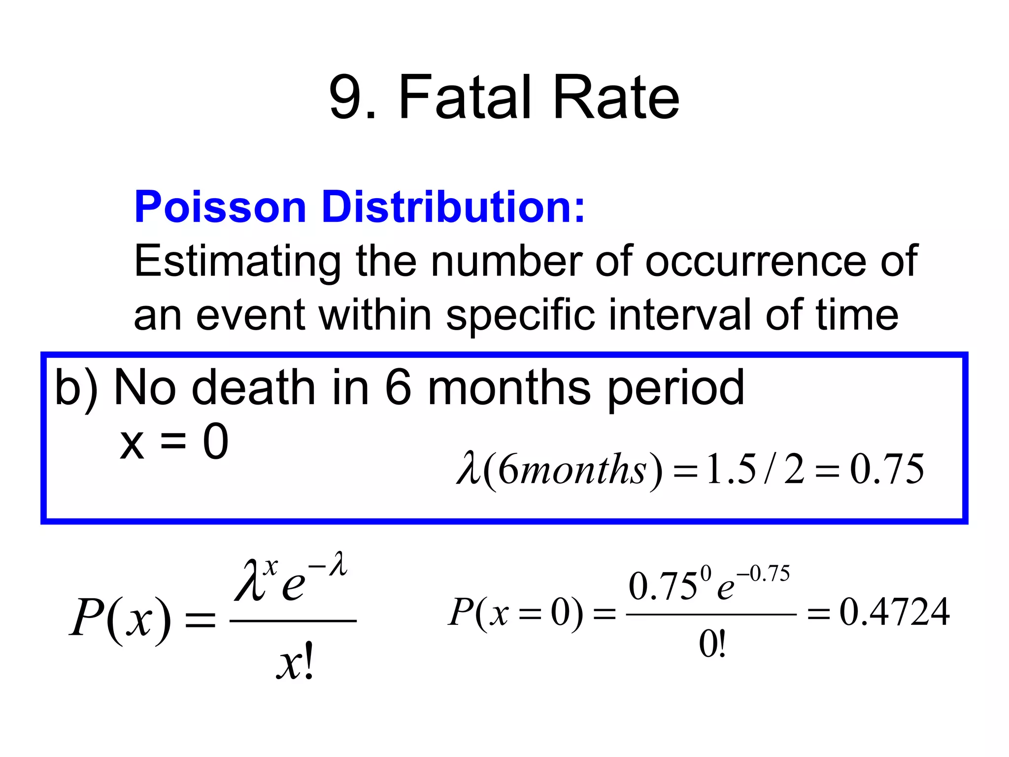 9. Fatal Rate
    Poisson Distribution:
    Estimating the number of occurrence of
    an event within specific interval of time
b) No death in 6 months period
   x=0            λ (6months ) = 1.5 / 2 = 0.75
           x −λ
        λe                        0.750 e −0.75
P( x) =              P ( x = 0) =
                                      0!
                                                = 0.4724
         x!
 