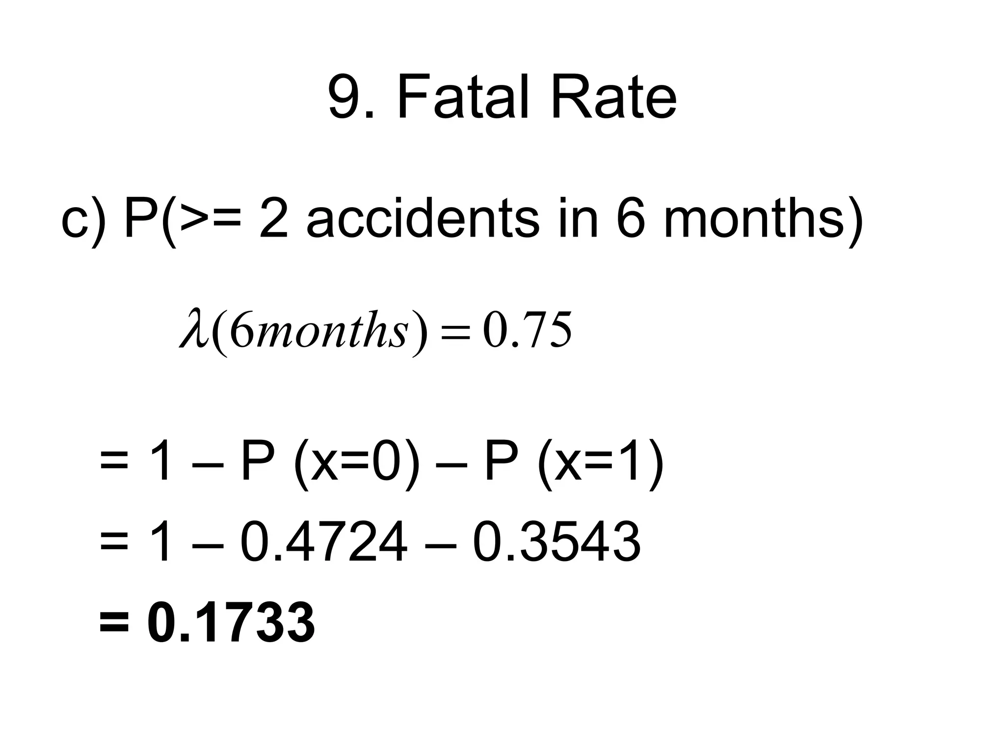 9. Fatal Rate
c) P(>= 2 accidents in 6 months)
    λ (6months ) = 0.75

 = 1 – P (x=0) – P (x=1)
 = 1 – 0.4724 – 0.3543
 = 0.1733
 