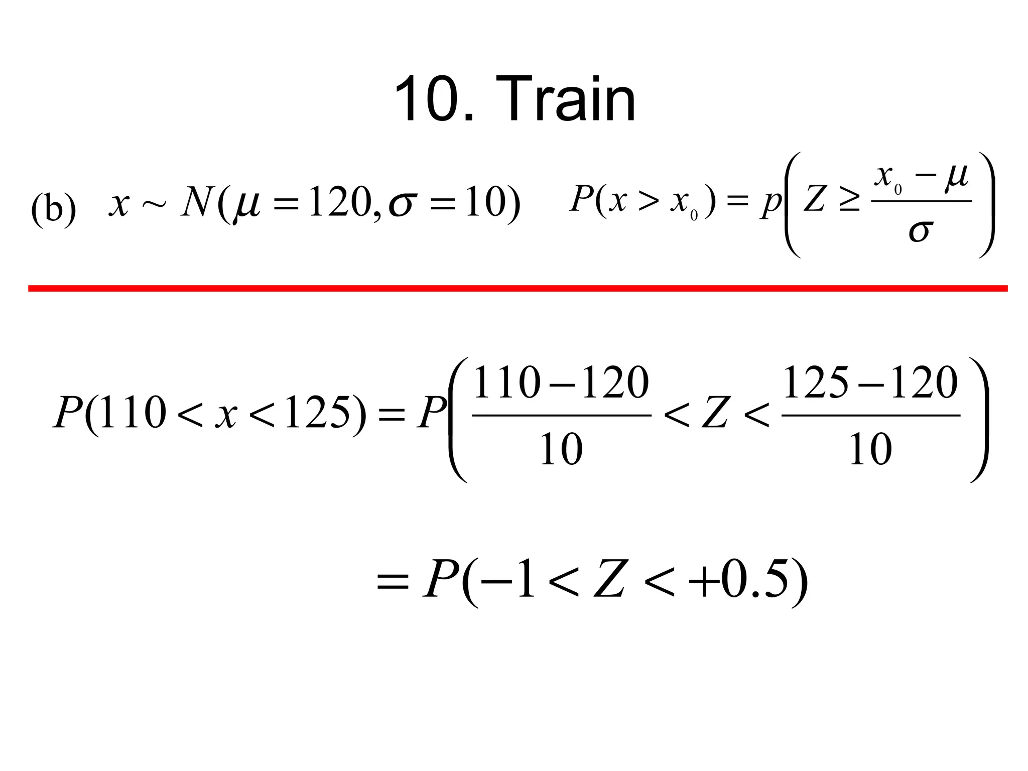 10. Train
                                                     x0 − µ 
(b) x ~ N ( µ = 120, σ = 10)   P ( x > x 0 ) = p Z ≥        
                                                       σ 


                      110 − 120      125 − 120 
 P(110 < x < 125) = P           <Z <           
                      10                10     

                   = P (−1 < Z < +0.5)
 