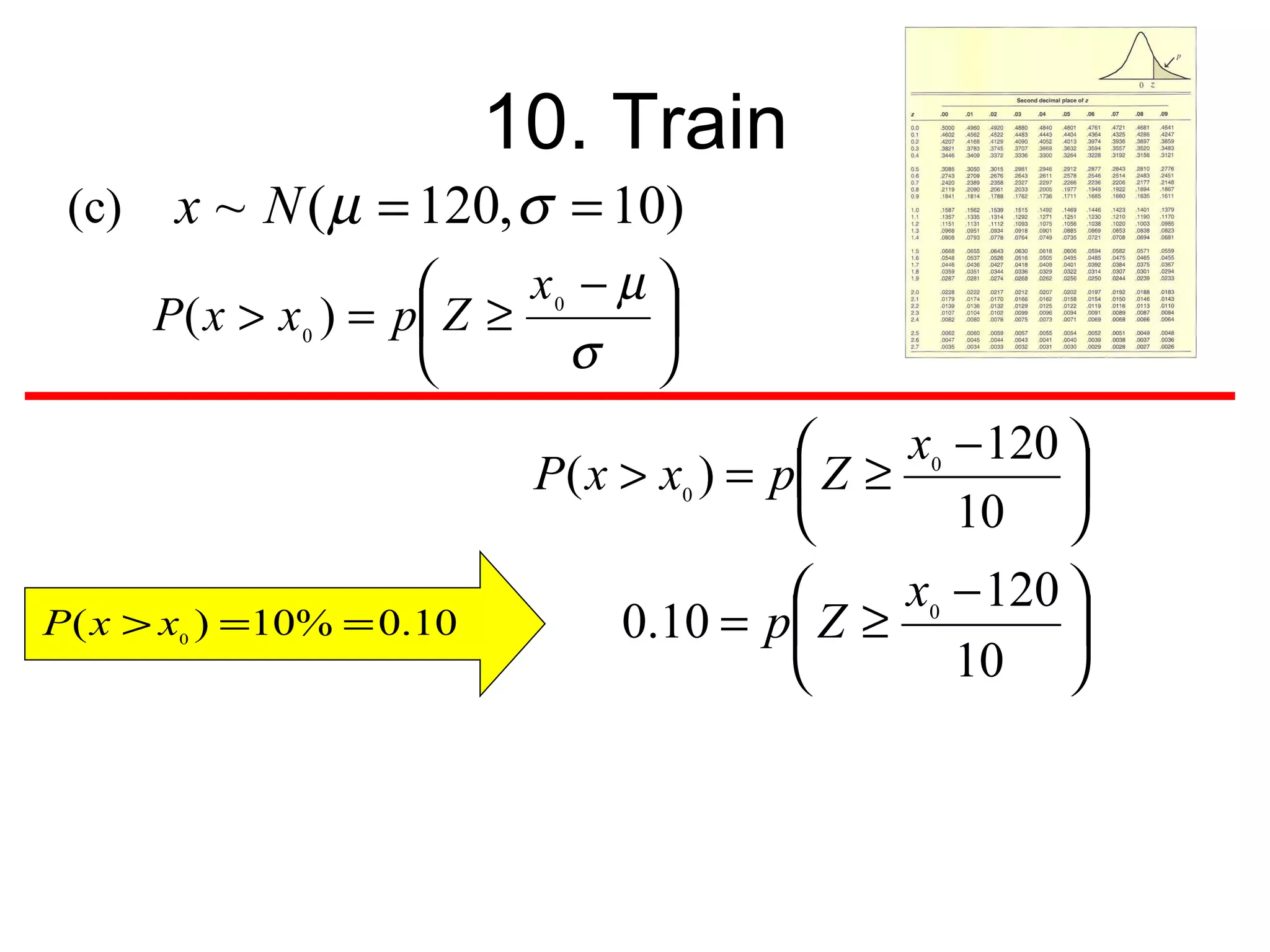 10. Train
 (c)    x ~ N ( µ = 120, σ = 10)
                             x0 − µ 
       P ( x > x 0 ) = p Z ≥        
                               σ 
                                                   x0 − 120 
                             P ( x > x0 ) = p  Z ≥          
                                                      10 
                                                   x0 − 120 
P ( x > x0 ) =10% = 0.10           0.10 = p Z ≥             
                                                      10 
 