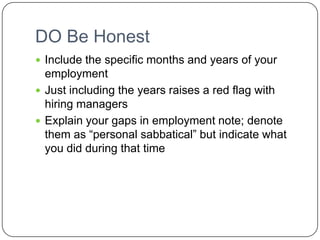 DO Be Honest Include the specific months and years of your employmentJust including the years raises a red flag with hiring managersExplain your gaps in employment note; denote them as “personal sabbatical” but indicate what you did during that time 