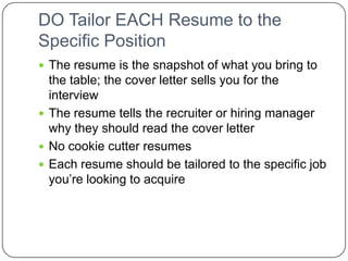 DO Tailor EACH Resume to the Specific Position The resume is the snapshot of what you bring to the table; the cover letter sells you for the interviewThe resume tells the recruiter or hiring manager why they should read the cover letterNo cookie cutter resumesEach resume should be tailored to the specific job you’re looking to acquire 