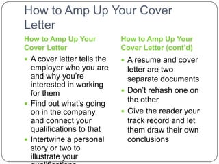 How to Amp Up Your Cover Letter How to Amp Up Your Cover LetterHow to Amp Up Your Cover Letter (cont’d)A cover letter tells the employer who you are and why you’re interested in working for themFind out what’s going on in the company and connect your qualifications to that Intertwine a personal story or two to illustrate your qualifications A resume and cover letter are two separate documentsDon’t rehash one on the other Give the reader your track record and let them draw their own conclusions 