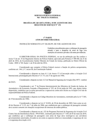 SERVIÇO PÚBLICO FEDERAL
MJ - POLÍCIA FEDERAL
BRASÍLIA-DF, QUARTA-FEIRA, 10 DE AGOSTO DE 2016
BOLETIM DE SERVIÇO No.
151
1a.
PARTE
ATOS DO DIRETOR-GERAL
INSTRUÇÃO NORMATIVA Nº 106-DG/PF, DE 9 DE AGOSTO DE 2016
Estabelece procedimentos para o embarque de passageiro
armado e para o despacho de arma de fogo e/ou
munições em aeronave privada e dá outras providências.
O DIRETOR-GERAL DA POLÍCIA FEDERAL, no uso da atribuição que lhe confere o
inciso V do art. 35 do Regimento Interno da Polícia Federal, aprovado pela Portaria nº 490-MJ, de 25 de
abril de 2016, do Excelentíssimo Senhor Ministro de Estado da Justiça, publicada no Diário Oficial da
União - DOU nº 80, Seção 1, de 28 de abril de 2016,
Considerando que compete à Polícia Federal exercer a função de polícia aeroportuária,
conforme art. 144, § 1º, inciso III, da Constituição Federal;
Considerando o disposto no item 4.1.1 do Anexo 17 à Convenção sobre a Aviação Civil
Internacional, promulgada pelo Decreto nº 21.713, de 27 de agosto de 1946;
Considerando o disposto no item 12.3 do Manual de Segurança da Aviação (Doc 8973 - restrito)
da OACI;
Considerando o art. 7º da Portaria Interministerial dos Ministros de Estado da Justiça, da
Aeronáutica e da Economia, Fazenda e Planejamento nº 352, de 26 de junho de 1991, que, dentre outras
disposições, estabelece que as ações preventivas e repressivas contra atos ilícitos na Aviação Civil são de
responsabilidade da Polícia Federal;
Considerando o disposto no Código Brasileiro de Aeronáutica, instituído pela Lei nº 7.565,
de 19 de dezembro de 1986;
Considerando o disposto na Lei nº 10.826, de 20 de dezembro de 2003, bem como no art.
48 do Decreto nº 5.123, de 1º de julho de 2004, que estabelecem que o embarque de passageiro armado
deve ocorrer somente em situações excepcionais do interesse da ordem pública;
Considerando o disposto no art. 152 do Programa Nacional de Segurança da Aviação Civil
Contra Atos de Interferência Ilícita - PNAVSEC, instituído pelo Decreto nº 7.168, de 05 de maio de 2010,
que estabelece que o embarque de passageiro com arma de fogo deve restringir-se aos servidores
governamentais autorizados, levando-se em conta os aspectos relativos à necessidade, à segurança de voo
e à segurança da aviação civil;
 