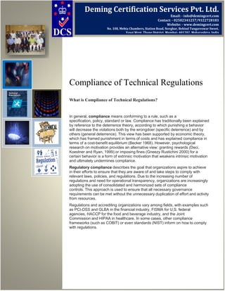 Compliance of Technical Regulations
What is Compliance of Technical Regulations?
In general, compliance means conforming to a rule, such as a
specification, policy, standard or law. Compliance has traditionally been explained
by reference to the deterrence theory, according to which punishing a behavior
will decrease the violations both by the wrongdoer (specific deterrence) and by
others (general deterrence). This view has been supported by economic theory,
which has framed punishment in terms of costs and has explained compliance in
terms of a cost-benefit equilibrium (Becker 1968). However, psychological
research on motivation provides an alternative view: granting rewards (Deci,
Koestner and Ryan, 1999) or imposing fines (Gneezy Rustichini 2000) for a
certain behavior is a form of extrinsic motivation that weakens intrinsic motivation
and ultimately undermines compliance.
Regulatory compliance describes the goal that organizations aspire to achieve
in their efforts to ensure that they are aware of and take steps to comply with
relevant laws, policies, and regulations. Due to the increasing number of
regulations and need for operational transparency, organizations are increasingly
adopting the use of consolidated and harmonized sets of compliance
controls. This approach is used to ensure that all necessary governance
requirements can be met without the unnecessary duplication of effort and activity
from resources.
Regulations and accrediting organizations vary among fields, with examples such
as PCI-DSS and GLBA in the financial industry, FISMA for U.S. federal
agencies, HACCP for the food and beverage industry, and the Joint
Commission and HIPAA in healthcare. In some cases, other compliance
frameworks (such as COBIT) or even standards (NIST) inform on how to comply
with regulations.
Deming Certification Services Pvt. Ltd.
Email: - info@demingcert.com
Contact: - 02502341257/9322728183
Website: - www.demingcert.com
No. 108, Mehta Chambers, Station Road, Novghar, Behind Tungareswar Sweet,
Vasai West, Thane District, Mumbai- 401202, Maharashtra, India
 