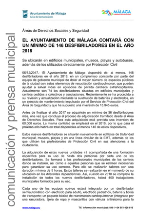 comunicaciónyprensamunicipal
Áreas de Derechos Sociales y Seguridad
EL AYUNTAMIENTO DE MÁLAGA CONTARÁ CON
UN MÍNIMO DE 146 DESFIBRILADORES EN EL AÑO
2018
Se ubicarán en edificios municipales, museos, playas y autobuses,
además de los utilizados directamente por Protección Civil
05/12/2017.- El Ayuntamiento de Málaga dispondrá de, al menos, 146
desfibriladores en el año 2018, en un compromiso constante por parte del
equipo de gobierno municipal de dotar al mayor número de espacios públicos
de la ciudad con estos elementos de resucitación cardiopulmonar, que pueden
ayudar a salvar vidas en episodios de parada cardiaca extrahospitalaria.
Actualmente son 74 los desfibriladores situados en edificios municipales y
centros cedidos a colectivos y asociaciones. Recientemente se ha procedido a
su revisión y actualización mediante la sustitución de baterías y electrodos, en
un ejercicio de mantenimiento impulsado por el Servicio de Protección Civil del
Área de Seguridad y que ha supuesto una inversión de 15.945 euros.
Antes de finalizar el año 2017 se adquirirán un mínimo de 36 desfibriladores
más, una vez que concluya el proceso de adjudicación tramitado desde el Área
de Derechos Sociales. Para esta adquisición está prevista una inversión de
60.000 euros. La misma cantidad se empleará en el 2018, por lo que para el
próximo año habrá en total disponibles al menos 146 de estos dispositivos.
Estos nuevos desfibriladores se situarán nuevamente en edificios de titularidad
municipal, museos, playas y en una línea circular de la EMT, además de los
que utilicen los profesionales de Protección Civil en sus atenciones a la
ciudadanía.
La adquisición de estas nuevas unidades irá acompañada de una formación
específica para su uso de hasta dos personas por cada uno de los
desfibriladores. Se formará a los profesionales municipales de los centros
donde se instalen, así como a aquellas personas que se estimen necesarias
para garantizar su uso correcto. Para ello se realizarán talleres con una
duración mínima de 5 horas. Estos talleres se realizarán en el momento de su
ubicación en las diferentes dependencias. Así, cuando en 2018 se complete la
instalación de todos los nuevos desfibriladores, habrá 400 trabajadores
municipales formados para su uso.
Cada uno de los equipos nuevos estará integrado por un desfibrilador
semiautomático con electrodo para adulto, electrodo pediátrico, batería y bolsa
de transporte; un paquete básico de reanimación cardiopulmonar (integrado por
una rasuradora, tijera de ropa y mascarillas con válvula antiretorno para la
www.malaga.eu Tlf. Información municipal: 010 / +34 951 926 010
 