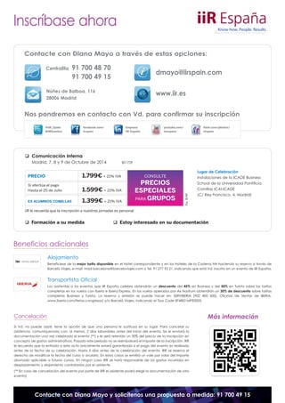 Inscríbase ahora 
Contacte con Diana Mayo a través de estas opciones: 
Centralita 91 700 48 70 
91 700 49 15 
dmayo@iirspain.com 
Núñez de Balboa, 116 www.iir.es 
28006 Madrid 
Nos pondremos en contacto con Vd. para confirmar su inscripción 
@iiR_Spain 
#iiREventos 
 Comunicación Interna 
Empresa 
iiR España 
facebook.com/ 
iirspain 
Madrid, 7, 8 y 9 de Octubre de 2014 BS1729 
youtube.com/ 
iirespana 
CONSULTE 
PRECIOS 
ESPECIALES 
PARAGRUPOS 
PRECIO 1.799€ + 21% IVA 
Si efectúa el pago 
Hasta el 25 de Julio 1.599€ + 21% IVA 
EX ALUMNOS COMILLAS 1.399€ + 21% IVA 
iiR le recuerda que la inscripción a nuestras jornadas es personal 
Div. B/AF 
flickr.com/photos/ 
iirspain 
Lugar de Celebración 
Instalaciones de la ICADE Business 
School de la Universidad Pontificia 
Comillas ICAI-ICADE 
(C/ Rey Francisco, 4. Madrid) 
 Formación a su medida  Estoy interesado en su documentación 
Beneficios adicionales 
Alojamiento 
Benefíciese de la mejor tarifa disponible en el Hotel correspondiente y en los Hoteles de la Cadena NH haciendo su reserva a través de 
Barceló Viajes, e-mail: mad-barcelona@barceloviajes.com o Tel. 91 277 92 21, indicando que está Vd. inscrito en un evento de iiR España. 
Transportista Oficial 
Los asistentes a los eventos que iiR España celebre obtendrán un descuento del 45% en Business y del 50% en Turista sobre las tarifas 
completas en los vuelos con Iberia e Iberia Express. En los vuelos operados por Air Nostrum obtendrán un 30% de descuento sobre tarifas 
completas Business y Turista. La reserva y emisión se puede hacer en: SERVIBERIA (902 400 500), Oficinas de Ventas de IBERIA, 
www.iberia.com/ferias-congresos/ y/o Barceló Viajes, indicando el Tour Code BT4IB21MPE0005. 
Cancelación 
Si Vd. no puede asistir, tiene la opción de que una persona le sustituya en su lugar. Para cancelar su 
asistencia, comuníquenoslo con, al menos, 2 días laborables antes del inicio del evento. Se le enviará la 
documentación una vez celebrado el evento (**) y le será retenido un 30% del precio de la inscripción en 
concepto de gastos administrativos. Pasado este periodo no se reembolsará el importe de la inscripción. iRR 
le recuerda que la entrada a este acto únicamente estará garantizada si el pago del evento es realizado 
antes de la fecha de su celebración. Hasta 5 días antes de la celebración del evento, iRR se reserva el 
derecho de modificar la fecha del curso o anularlo. En estos casos se emitirá un vale por valor del importe 
abonado aplicable a futuros cursos. En ningún caso iRR se hará responsable de los gastos incurridos en 
desplazamiento y alojamiento contratados por el asistente. 
(** En caso de cancelación del evento por parte de iRR el asistente podrá elegir la documentación de otro 
evento) 
Más información 
Contacte con Diana Mayo y solicítenos una propuesta a medida: 91 700 49 15 
