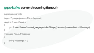 grpc-kafka server streaming (fanout)
package example;
import "google/protobuf/empty.proto";
service FanoutService
{
rpc FanoutServerStream(google.protobuf.Empty) returns (stream FanoutMessage);
}
message FanoutMessage
{
string message = 1;
}
 