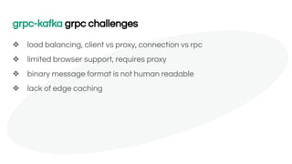 grpc-kafka grpc challenges
❖ load balancing, client vs proxy, connection vs rpc
❖ limited browser support, requires proxy
❖ binary message format is not human readable
❖ lack of edge caching
 