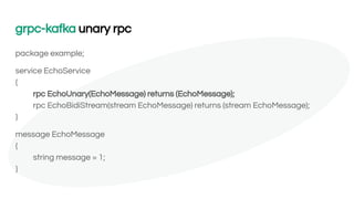 grpc-kafka unary rpc
package example;
service EchoService
{
rpc EchoUnary(EchoMessage) returns (EchoMessage);
rpc EchoBidiStream(stream EchoMessage) returns (stream EchoMessage);
}
message EchoMessage
{
string message = 1;
}
 