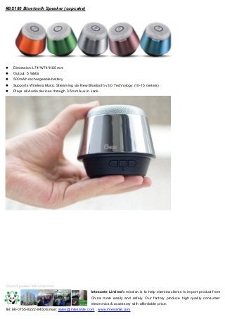 #BS180 Bluetooth Speaker (cupcake) 
 Dimension:L74*W74*H65 mm 
 Output: 5 Watts 
 500mAh rechargeable battery 
 Supports Wireless Music Streaming via New Bluetooth v3.0 Technology (10-15 meters) 
 Plays all Audio devices through 3.5mm Aux in Jack. 
China Speaker Manufacturer 
Intesante Limited's mission is to help oversea clients to import product from 
China more easily and safely. Our factory produce high quality consumer 
electronics & accessory with affordable price. 
Tel: 86-0755-8222-8450 Email: sales@intesante.com www.intesante.com 
