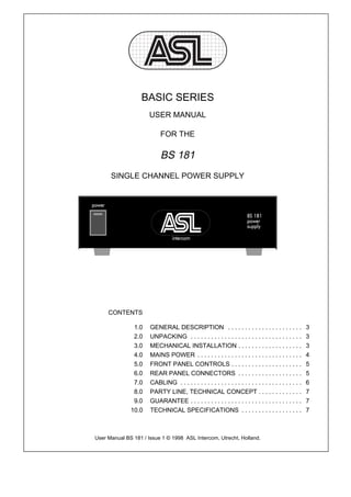 BASIC SERIES
                      USER MANUAL

                           FOR THE

                           BS 181
      SINGLE CHANNEL POWER SUPPLY




     CONTENTS

               1.0    GENERAL DESCRIPTION . . . . . . . . . . . . . . . . . . . . . .                   3
               2.0    UNPACKING . . . . . . . . . . . . . . . . . . . . . . . . . . . . . . . . .       3
               3.0    MECHANICAL INSTALLATION . . . . . . . . . . . . . . . . . . .                     3
               4.0    MAINS POWER . . . . . . . . . . . . . . . . . . . . . . . . . . . . . . .         4
               5.0    FRONT PANEL CONTROLS . . . . . . . . . . . . . . . . . . . . .                    5
               6.0    REAR PANEL CONNECTORS . . . . . . . . . . . . . . . . . . .                       5
               7.0    CABLING . . . . . . . . . . . . . . . . . . . . . . . . . . . . . . . . . . . .   6
               8.0    PARTY LINE, TECHNICAL CONCEPT . . . . . . . . . . . . .                           7
               9.0    GUARANTEE . . . . . . . . . . . . . . . . . . . . . . . . . . . . . . . . .       7
              10.0    TECHNICAL SPECIFICATIONS . . . . . . . . . . . . . . . . . .                      7



User Manual BS 181 / Issue 1 © 1998 ASL Intercom, Utrecht, Holland.
 