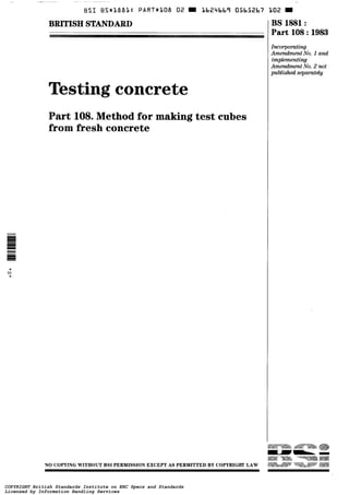 BSI BS*<18dl~: PART*LOB O2 Lb24bbî 05b52bï
BRITISH STANDARD
Testing concrete
Part 108. Method for making test cubes
from fresh concrete
BS 1881 :
Part 108 :1983
Inco?-pomting
Amendment No. 1 and
implementing
Amendment No. 2 not
published st.parateìg
NO COPYING WITHOUT BSI PERMISSION EXCEPT AS PERMITTED BY COPYRIGHT LAW
COPYRIGHT British Standards Institute on ERC Specs and Standards
Licensed by Information Handling Services
COPYRIGHT British Standards Institute on ERC Specs and Standards
Licensed by Information Handling Services
 