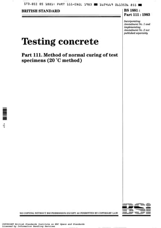 ~~~
STD-BSI BS 1881: PART LLL-ENGL 1783 m Lb24bb7 ObL353b 855
BRITISH STANDARD
Testing concrete
Part 111.Method of normal curing of test
specimens (20 "Cmethod)
*
rn
*
BS 1881:
Part 111:1983
Incmtiw
Amendment No. 1 and
irnpkmmting
Amendment No. 2 not
publ.ished separately
NO COPYING WITHOUT BSI PERMISSION EXCEPT AS PERMITTED BY COPYRIGHT LAW
COPYRIGHT British Standards Institute on ERC Specs and Standards
Licensed by Information Handling Services
COPYRIGHT British Standards Institute on ERC Specs and Standards
Licensed by Information Handling Services
 