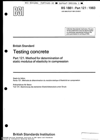 BS 1881:Part 121 : 19831 UDC 666.972.017:691.32:620.1
~
O British Standards Institution.Nopart
of this publicationmay be photocopied
or otherwise reproducedwithout the
prior permission inwriting of BSI.
BritishStandard
Testing concrete
Part 121. Methodfor determination of
static modulusof elasticity in compression
Essais du béton
Partie 121. Méthode de détermination du module statique d'élasticité en compression
Prüfverfahrenfür Beton
Teil 121. Bestimmung des statischen Elastizitätsmodulsunter Druck
British Standards Institution
COPYRIGHT British Standards Institute on ERC Specs and Standards
Licensed by Information Handling Services
COPYRIGHT British Standards Institute on ERC Specs and Standards
Licensed by Information Handling Services
 