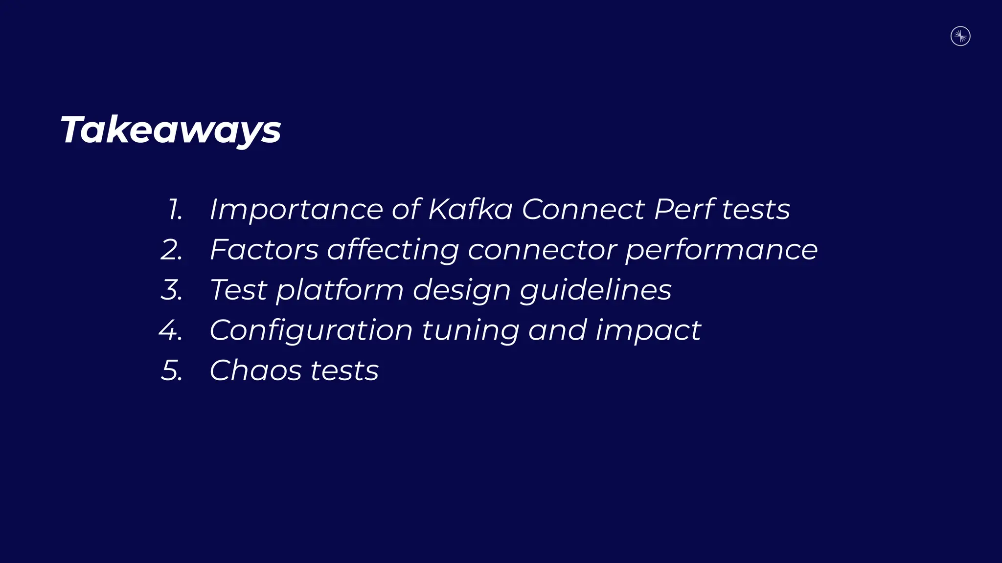 Takeaways
1. Importance of Kafka Connect Perf tests
2. Factors affecting connector performance
3. Test platform design guidelines
4. Conﬁguration tuning and impact
5. Chaos tests
 