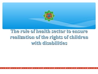 The role of health sector to ensureThe role of health sector to ensure
realization of the rights of childrenrealization of the rights of children
with disabilitieswith disabilities
 