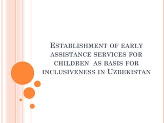 ESTABLISHMENT OF EARLY
ASSISTANCE SERVICES FOR
CHILDREN AS BASIS FOR
INCLUSIVENESS IN UZBEKISTAN
 