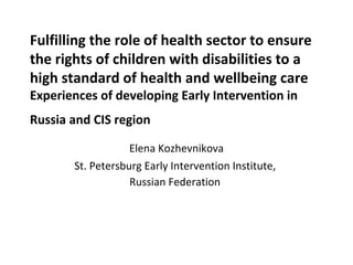 Fulfilling the role of health sector to ensure
the rights of children with disabilities to a
high standard of health and wellbeing care
Experiences of developing Early Intervention in
Russia and CIS region
Elena Kozhevnikova
St. Petersburg Early Intervention Institute,
Russian Federation
 