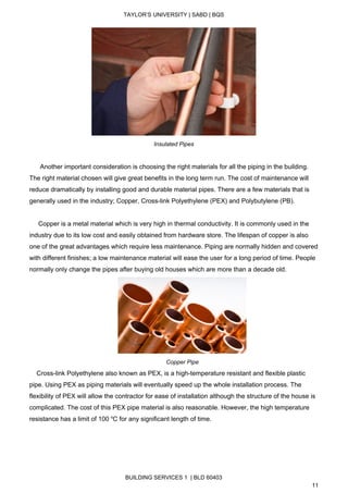  
TAYLOR’S UNIVERSITY | SABD | BQS  
  
 
Insulated Pipes 
 
      Another important consideration is choosing the right materials for all the piping in the building. 
The right material chosen will give great benefits in the long term run. The cost of maintenance will 
reduce dramatically by installing good and durable material pipes. There are a few materials that is 
generally used in the industry; Copper, Cross­link Polyethylene (PEX) and Polybutylene (PB).  
 
     Copper is a metal material which is very high in thermal conductivity. It is commonly used in the 
industry due to its low cost and easily obtained from hardware store. The lifespan of copper is also 
one of the great advantages which require less maintenance. Piping are normally hidden and covered 
with different finishes; a low maintenance material will ease the user for a long period of time. People 
normally only change the pipes after buying old houses which are more than a decade old.  
 
Copper Pipe 
    Cross­link Polyethylene also known as PEX, is a high­temperature resistant and flexible plastic 
pipe. Using PEX as piping materials will eventually speed up the whole installation process. The 
flexibility of PEX will allow the contractor for ease of installation although the structure of the house is 
complicated. The cost of this PEX pipe material is also reasonable. However, the high temperature 
resistance has a limit of 100 ​o​
C for any significant length of time. 
BUILDING SERVICES 1  | BLD 60403 
11 
 