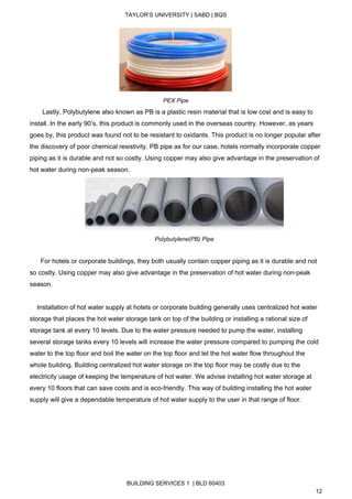  
TAYLOR’S UNIVERSITY | SABD | BQS  
  
 
PEX Pipe 
       Lastly, Polybutylene also known as PB is a plastic resin material that is low cost and is easy to 
install. In the early 90’s, this product is commonly used in the overseas country. However, as years 
goes by, this product was found not to be resistant to oxidants. This product is no longer popular after 
the discovery of poor chemical resistivity. PB pipe as for our case, hotels normally incorporate copper 
piping as it is durable and not so costly. Using copper may also give advantage in the preservation of 
hot water during non­peak season. 
 
Polybutylene(PB) Pipe 
 
      For hotels or corporate buildings, they both usually contain copper piping as it is durable and not 
so costly. Using copper may also give advantage in the preservation of hot water during non­peak 
season.  
 
    Installation of hot water supply at hotels or corporate building generally uses centralized hot water 
storage that places the hot water storage tank on top of the building or installing a rational size of 
storage tank at every 10 levels. Due to the water pressure needed to pump the water, installing 
several storage tanks every 10 levels will increase the water pressure compared to pumping the cold 
water to the top floor and boil the water on the top floor and let the hot water flow throughout the 
whole building. Building centralized hot water storage on the top floor may be costly due to the 
electricity usage of keeping the temperature of hot water. We advise installing hot water storage at 
every 10 floors that can save costs and is eco­friendly. This way of building installing the hot water 
supply will give a dependable temperature of hot water supply to the user in that range of floor. 
BUILDING SERVICES 1  | BLD 60403 
12 
 