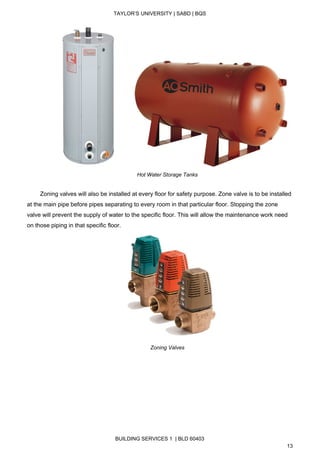  
TAYLOR’S UNIVERSITY | SABD | BQS  
  
         
Hot Water Storage Tanks 
 
        Zoning valves will also be installed at every floor for safety purpose. Zone valve is to be installed 
at the main pipe before pipes separating to every room in that particular floor. Stopping the zone 
valve will prevent the supply of water to the specific floor. This will allow the maintenance work need 
on those piping in that specific floor. 
 
Zoning Valves 
 
 
 
 
 
 
   
BUILDING SERVICES 1  | BLD 60403 
13 
 
