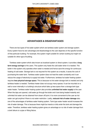  
TAYLOR’S UNIVERSITY | SABD | BQS  
  
   
  
 
ADVANTAGES & DISADVANTAGES  
 
    There are two types of hot water system which are tankless water system and storage system. 
Every system have its own advantage and disadvantage to the user depends on the specific function 
of that particular building. For example, this system might suitable for certain building but might not 
suitable for other type of building. 
 
    Tankless water system which also known as localized system or direct system, it provides a ​long 
term energy savings ​to the users.​ ​This system only heats the cold water when it is needed. The 
boiler in the system only operates when water is needed and hence save the energy for continuous 
heating of cold water. Storage tank is not required for this system as a results, it saves the cost of 
purchasing the water tank. Tankless water system does not heat the water constantly and it can 
reduce the usage of electricity to supply hot water. Furthermore, tankless hot water heating system 
requires ​less physical storage space.​ This is because no hot water storage tank is needed and only 
tankless heater is needed. Tankless heater does not occupy many spaces. It can be mounted on a 
wall or even internally in a building’s structure which take up less space than a storage tank type 
water heater. Tankless water heating system also provides ​unlimited hot water supply ​to the user. 
When the taps are opened, cold water go through the boiler and it are being heated instantly and 
unlimited hot water can be obtained from drawn off point. It is more convenient to the user as hot 
water can get anytime if there is not water restriction. Lastly, ​reduced risk of water damage​ also 
one of the advantages of tankless water heating system. Tank type water heater would increases the 
risk of water damage. This is because there might be insects or dirts enter the tank and damage the 
water. Therefore, tankless water heating system gives an advantage on no risk of water damage from 
a tank failure or a pipe or fitting failure.  
 
 
 
BUILDING SERVICES 1  | BLD 60403 
16 
 