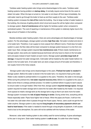  
TAYLOR’S UNIVERSITY | SABD | BQS  
  
    Tankless water heating system also brings some disadvantages to the users. Tankless water 
heating systems having problem on ​startup delay.​ It normally require some times for the users to 
obtain hot water. When the taps is turned on, hot water is not drawn off from taps immediately, the 
cold water need to go through the boiler to heat up and then supply to the user. Tankless water 
heating system increases the ​risk of fire​ inside the building.  Due to large number of water heaters in 
the building, the chances of getting electric short circuit and cause fire will be higher when compared 
to storage system. ​Cost of maintenance​ will be higher for tankless system when compared to 
centralized system. The cost of repairing or maintenance of this system is relatively higher due to the 
large amount of heaters in the building. 
 
    Besides tankless water heating system, there are some advantages and disadvantages of storage 
system. For the advantages, storage system provides ​high flow rate​. Hot water is boiled and store in 
a hot water tank. Therefore, it can supply to more outputs from different rooms. If tank­less hot water 
system is used, the flow rates will be lower compared to storage system because it is only from one 
water input. Next, storage system required ​low maintenance cost. ​If there needs maintenance on 
storage system, less works are needed because technician will only have to check on the hot water 
tank and pipes instead of each heaters at each rooms. Storage system ​provides large bulk of 
storage. ​It required hot water storage tank. Cold water will be heated by the water heater before it is 
stored in the hot water tank. A hot water tank can store a large amount of hot water and therefore, it 
can supply more to the many outputs. 
  
     Storage system also brings some disadvantages to the users. ​Preheat hot water is needed​ for 
storage system. Before the water is stored in the hot water tank, it is required to heat up the water. 
Water is also needed to preheat before it is supplied to the users. Therefore, the water is hot enough. 
While during the preheat time, ​hot water required recovery time.​ Before it is supplied to the users, it 
takes some times to undergo preheat process. It is better to preheat before it supply to each outputs 
to ensure water is enough heated. Other than that, storage system ​required storage space.​ Storage 
system required hot water storage tank to store the hot water after heated by the heater. It is required 
more spaces to install a storage tank as the storage tank is big so that it can store more hot water. 
Storage system increases the ​risk of pipes freezing in winter.​ During winter time, everything will be 
freeze especially water. Pipes have higher risk to freeze. When the pipes are frozen, it will turn the 
hot water into cold water when it passes through the frozen pipes. Hence, users could not get the hot 
water anytime. Storage system is also required ​long lengths of secondary pipework which can 
lead to heat losses. ​If the water is needed to travel through a long lengths of pipework, it will causes 
heat to loss to the atmosphere. So users will not be satisfied with the hotness of the water. 
 
    Moreover, solar water heating system is also widely used for some buildings. It gives advantages 
to the user in long term. Solar water heating system is ​safe to use. ​It is safer than other heating 
BUILDING SERVICES 1  | BLD 60403 
17 
 