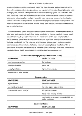  
TAYLOR’S UNIVERSITY | SABD | BQS  
  
system because it is heated by using solar energy that collected by the solar panels on the roof. It 
does not require gases; therefore, gas leakage and explosion will not occur. By using this solar water 
heating system, water will not be polluted. Next, solar water heating system can ​save costs.​ The 
utility cost is low. It does not require electricity and for the solar water heating system because it is 
only needed solar energy from sunlight. Hence, it is more economical compared to other heating 
system. Solar water heating system is also ​convenient​ compared to electrical heating system. Solar 
energy is renewable. It can be renewed anytime. Hence, it will not affect the heating process and it 
can be heated anytime. 
 
   Solar water heating system also gives disadvantages to the residents. The ​maintenance cost​ of 
solar water heating system is ​high.​ Solar energy is collected by the solar panels. If the solar panels 
are not functioning, they need maintenance. The maintenance for it is more complicated than 
electrical heating system. Hence, the maintenance cost is high. Other than high maintenance cost, 
the ​initial cost is high​ too. The initial cost is high because solar panels are costly compared to 
electrical devices. While installing the heating system, it is a ​complicated installation. ​This is 
because the technicians need to install it on the roof to collect the sunlight. They need to ensure the 
installation of solar panels are supported by the roof and will not collapse the roof.  
 
Tankless water heating system (Instantaneous heater) 
ADVANTAGES  DISADVANTAGES 
Long term energy savings  Startup delay 
Unlimited hot water  Risk of fire 
Less physical space  High maintenance cost 
Reduced risk of water damage   
 
Storage system 
ADVANTAGES  DISADVANTAGES 
High flow rates  Preheat hot water needed 
Low maintenance cost  Hot water require recovery time 
Provides large bulk of storage  Storage space needed 
  Risk of pipes freezing in winter 
  Long lengths of secondary pipework which can 
lead to heat losses 
 
Solar water heater 
ADVANTAGES  DISADVANTAGES 
BUILDING SERVICES 1  | BLD 60403 
18 
 