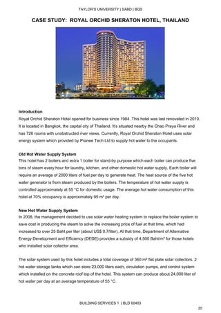  
TAYLOR’S UNIVERSITY | SABD | BQS  
  
CASE STUDY:  ROYAL ORCHID SHERATON HOTEL, THAILAND 
 
 
Introduction 
Royal Orchid Sheraton Hotel opened for business since 1984. This hotel was last renovated in 2010. 
It is located in Bangkok, the capital city of Thailand. It’s situated nearby the Chao Praya River and 
has 726 rooms with unobstructed river views. Currently, Royal Orchid Sheraton Hotel uses solar 
energy system which provided by Pranee Tech Ltd to supply hot water to the occupants.  
 
Old Hot Water Supply System 
This hotel has 2 boilers and extra 1 boiler for stand­by purpose which each boiler can produce five 
tons of steam every hour for laundry, kitchen, and other domestic hot water supply. Each boiler will 
require an average of 2000 liters of fuel per day to generate heat. The heat source of the five hot 
water generator is from steam produced by the boilers. The temperature of hot water supply is 
controlled approximately at 55 °C for domestic usage. The average hot water consumption of this 
hotel at 70% occupancy is approximately 95 m³ per day.  
 
New Hot Water Supply System 
In 2008, the management decided to use solar water heating system to replace the boiler system to 
save cost in producing the steam to solve the increasing price of fuel at that time, which had 
increased to over 25 Baht per liter (about US$ 0.7/liter). At that time, Department of Alternative 
Energy Development and Efficiency (DEDE) provides a subsidy of 4,500 Baht/m² for those hotels 
who installed solar collector area. 
 
The solar system used by this hotel includes a total coverage of 360 m² flat plate solar collectors, 2 
hot water storage tanks which can store 23,000 liters each, circulation pumps, and control system 
which installed on the concrete roof top of the hotel. This system can produce about 24,000 liter of 
hot water per day at an average temperature of 55 °C.  
 
BUILDING SERVICES 1  | BLD 60403 
20 
 