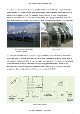  
TAYLOR’S UNIVERSITY | SABD | BQS  
  
 
The system operates automatically by using a differential thermostat. When the temperature of the 
solar collector is 10°C higher than the water temperature in the storage tanks, the circulation pumps 
are turned on to radiate the heat. The circulation pumps are turned off when the temperature 
difference is lower down to 5°C. Hot water from the storage tanks gravity flows to the existing hot 
water generators and discharged to the existing hot water piping system and supply to the occupants. 
 
                 ​   Solar collectors installed at the                                                    Heat pumps 
                        rooftop of the hotel 
 
The hotel also installed 5 units of heat pumps to produce additional hot water to meet the demand 
during peak season. The heat pump will only operate when the temperature of solar heated water is 
below a desire setting point, which normally during the evening and night time. Heat pump is installed 
to ensure that there is enough hot water supply in the storage tanks throughout the day to the 
occupants. Each heat pump can produce about 2,000 liters per hour at 50°C (at 30°C initial water 
temperature). Each heat pump has a rated power consumption of 18.8 kW. 
 
 
 
Solar Heating Process 
BUILDING SERVICES 1  | BLD 60403 
21 
 