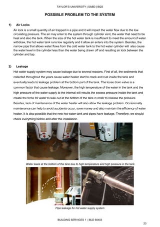  
TAYLOR’S UNIVERSITY | SABD | BQS  
  
POSSIBLE PROBLEM TO THE SYSTEM 
 
1)      Air Locks 
Air lock is a small quantity of air trapped in a pipe and it will impact the water flow due to the low 
circulating pressure. The air may enter to the system through cylinder vent, the water that need to be 
heat and also the tank. When the size of the hot water tank is insufficient to meet the amount of water 
withdraw, the hot water tank runs low regularly and it allow air enters into the system. Besides, the 
narrow pipe that allows water flows from the cold water tank to the hot water cylinder will  also cause 
the water level in the cylinder less than the water being drawn off and resulting air lock between the 
cylinder and tap.  
 
 
2)      Leakage 
Hot water supply system may cause leakage due to several reasons. First of all, the sediments that 
collected throughout the years cause water heater start to crack and rust inside the tank and 
eventually leads to leakage problem at the bottom part of the tank. The loose drain valve is a 
common factor that cause leakage. Moreover, the high temperature of the water in the tank and the 
high pressure of the water supply to the internal will results the excess pressure inside the tank and 
create the force for water to leak out at the bottom of the tank in order to release the pressure. 
Besides, lack of maintenance of the water heater will also allow the leakage problem. Occasionally 
maintenance can help to avoid accidents occur, save money and also maintain the efficiency of water 
heater. It is also possible that the new hot water tank and pipes have leakage. Therefore, we should 
check everything before and after the installation. 
 
 Water leaks at the bottom of the tank due to high temperature and high pressure in the tank 
 
Pipe leakage for hot water supply system 
 
BUILDING SERVICES 1  | BLD 60403 
23 
 