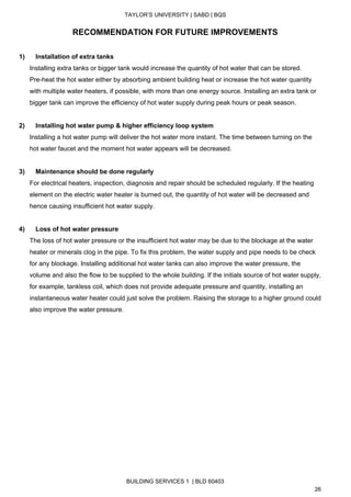  
TAYLOR’S UNIVERSITY | SABD | BQS  
  
RECOMMENDATION FOR FUTURE IMPROVEMENTS 
 
1)      Installation of extra tanks 
Installing extra tanks or bigger tank would increase the quantity of hot water that can be stored. 
Pre­heat the hot water either by absorbing ambient building heat or increase the hot water quantity 
with multiple water heaters, if possible, with more than one energy source. Installing an extra tank or 
bigger tank can improve the efficiency of hot water supply during peak hours or peak season. 
 
2)      Installing hot water pump & higher efficiency loop system 
Installing a hot water pump will deliver the hot water more instant. The time between turning on the 
hot water faucet and the moment hot water appears will be decreased. 
 
3)      Maintenance should be done regularly 
For electrical heaters, inspection, diagnosis and repair should be scheduled regularly. If the heating 
element on the electric water heater is burned out, the quantity of hot water will be decreased and 
hence causing insufficient hot water supply. 
 
4)   ​   ​Loss of hot water pressure 
The loss of hot water pressure or the insufficient hot water may be due to the blockage at the water 
heater or minerals clog in the pipe. To fix this problem, the water supply and pipe needs to be check 
for any blockage. Installing additional hot water tanks can also improve the water pressure, the 
volume and also the flow to be supplied to the whole building. If the initials source of hot water supply, 
for example, tankless coil, which does not provide adequate pressure and quantity, installing an 
instantaneous water heater could just solve the problem. Raising the storage to a higher ground could 
also improve the water pressure. 
 
 
 
   
BUILDING SERVICES 1  | BLD 60403 
26 
 