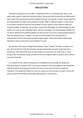  
TAYLOR’S UNIVERSITY | SABD | BQS  
  
REFLECTION 
 
    Through this assignment, we are able to understand further on our selected topic which is hot 
water supply system in hotel and corporate building. We are also able to determine the differences in 
each system, the requirements and the installation process. For example, a certain system might fit in 
this hotel perfectly but might not be suitable for another hotel in a different location. In other words, 
we are able to identify the best and most suitable hot water system for each different hotels and 
corporate building. Furthermore, we are able to acquire the advantages and disadvantages for each 
system and came out with a tabulated report. With the advantages and disadvantages identified, we 
are able to determine the possible problems we will encounter and came out with possible solution to 
solve the particular issue. In addition, we came out with possible future improvements or 
enhancement to add on the existing hot water supply system. These future improvements might 
eliminate or reduce some of the current problems for good. 
 
    We also did a case study on Royal Orchid Sheraton Hotel, Thailand. Through our research, we 
came to know that this hotel did renovation and also improve their hot water supply less than a 
decade ago. They switch their focus to solar energy as it saves their cost in the long run. Solar 
energy is also a renewable energy and does not emit any negative waste or produce which makes it 
environment friendly.  
 
    In a nutshell, we have learnt and expand our knowledge so much through this assignment. 
Teamwork plays an important role in every group assignment which also applies to this assignment. 
Without teamwork, this assignment wouldn’t be done on time and the contents wouldn’t be 
interesting. This assignment allows us to work as a team and communicate as a team to share and 
discuss about the information that we gathered through our own research.   
 
 
 
 
 
   
BUILDING SERVICES 1  | BLD 60403 
27 
 