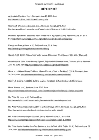  
TAYLOR’S UNIVERSITY | SABD | BQS  
  
REFERENCES 
 
Air Locks in Plumbing. (n.d.). Retrieved June 26, 2016, from 
http://www.robuild.co.uk/Air­Locks­Plumbing.htm 
 
Cleaning & Chlorination Services. (n.d.). Retrieved June 26, 2016, from  
http://www.qualityenvironmental.co.uk/water­hygiene/cleaning­and­chlorination.php  
 
Do I need a plumber if discolored water comes out of my pipes? (2014). Retrieved June 26, 2016, 
from​ ​http://henryplumbingco.com/need­plumber­discolored­water­comes­pipes/ 
 
Energy.gov Energy Saver (n.d.). Retrieved June, 2016, from 
http://energy.gov/energysaver/active­solar­heating 
 
Garrett, R. H. (2008). ​Hot and cold water supply​. Chichester, West Sussex, U.K.: Wiley­Blackwell. 
 
Good Practice: Solar Water Heating System, Royal Orchid Sheraton Hotel, Thailand. (n.d.). Retrieved 
June 12, 2016, from ​http://www.setatwork.eu/database/products/R165.htm  
 
Guide to Hot Water Heater Problems (Gas or Electric – Tank or Tankless). (2016). Retrieved June 
26, 2016, from ​http://stopwaterheaterleaking.com/hot­water­heater­problems/ 
 
Hall, F., & Greeno, R. (2005). ​Building services handbook​. Oxford: Butterworth­Heinemann. 
 
Home Advisor. (n.d.) Retrieved June, 2016, from 
http://www.homeadvisor.com/article.show.Solar­Heating­Environmentally­Friendly.9762.html 
 
Hot Water Air Lock. (n.d.). Retrieved from 
http://www.diyfixit.co.uk/central­heating/hot­water­air­lock­vented­system.html 
 
Hot Water Airlock Problems Solved In 15 Different Ways. (2013). Retrieved June 26, 2016, from 
https://www.emergencyplumber.uk.com/plumbing/hot­water­airlock/ 
 
Hot Water Consumption per Occupant. (n.d.). Retrieved June 24, 2016, from 
http://www.engineeringtoolbox.com/hot­water­consumption­person­d_91.html  
 
Hot Water Heater Leaking from Top, Bottom or from its Tank – Full Guide. (2016). Retrieved June 26, 
2016, from ​http://stopwaterheaterleaking.com/hot­water­heater­leaking­guide/ 
BUILDING SERVICES 1  | BLD 60403 
28 
 