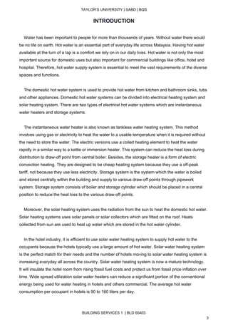  
TAYLOR’S UNIVERSITY | SABD | BQS  
  
INTRODUCTION 
 
    Water has been important to people for more than thousands of years. Without water there would 
be no life on earth.​ Hot water is an essential part of everyday life across Malaysia. ​Having hot water 
available at the turn of a tap is a comfort we rely on in our daily lives​. Hot water is not only the most 
important source for domestic uses but also important for commercial buildings like office, hotel and 
hospital. Therefore, hot water supply system is essential to meet the vast requirements of the diverse 
spaces and functions. 
 
    The domestic hot water system is used to provide hot water from kitchen and bathroom sinks, tubs 
and other appliances. Domestic hot water systems can be divided into electrical heating system and 
solar heating system. There are two types of electrical hot water systems which are instantaneous 
water heaters and storage systems.  
 
    The instantaneous water heater is also known as tankless water heating system. This method 
involves using gas or electricity to heat the water to a usable temperature when it is required without 
the need to store the water. The electric versions use a coiled heating element to heat the water 
rapidly in a similar way to a kettle or immersion heater. This system can reduce the heat loss during 
distribution to draw­off point from central boiler. Besides, the storage heater is a form of electric 
convection heating. They are designed to be cheap heating system because they use a off­peak 
tariff, not because they use less electricity. Storage system is the system which the water is boiled 
and stored centrally within the building and supply to various draw­off points through pipework 
system. Storage system consists of boiler and storage cylinder which should be placed in a central 
position to reduce the heat loss to the various draw­off points. 
 
    Moreover, the solar heating system uses the radiation from the sun to heat the domestic hot water. 
Solar heating systems uses solar panels or solar collectors which are fitted on the roof. Heats 
collected from sun are used to heat up water which are stored in the hot water cylinder.  
 
    In the hotel industry, it is efficient to use solar water heating system to supply hot water to the 
occupants because the hotels typically use a large amount of hot water. Solar water heating system 
is the perfect match for their needs and the number of hotels moving to solar water heating system is 
increasing everyday all across the country. Solar water heating system is now a mature technology. 
It will insulate the hotel room from rising fossil fuel costs and protect us from fossil price inflation over 
time. Wide spread utilization solar water heaters can reduce a significant portion of the conventional 
energy being used for water heating in hotels and others commercial. The average hot water 
consumption per occupant in hotels is 90 to 160 liters per day.  
 
BUILDING SERVICES 1  | BLD 60403 
3 
 