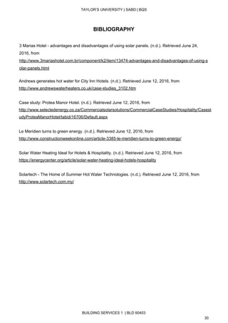  
TAYLOR’S UNIVERSITY | SABD | BQS  
  
 
BIBLIOGRAPHY 
 
3 Marias Hotel ­ advantages and disadvantages of using solar panels. (n.d.). Retrieved June 24, 
2016, from 
http://www.3mariashotel.com.br/component/k2/item/13474­advantages­and­disadvantages­of­using­s
olar­panels.html 
 
Andrews generates hot water for City Inn Hotels. (n.d.). Retrieved June 12, 2016, from 
http://www.andrewswaterheaters.co.uk/case­studies_3102.htm  
 
Case study: Protea Manor Hotel. (n.d.). Retrieved June 12, 2016, from 
http://www.selectedenergy.co.za/Commercialsolarsolutions/CommercialCaseStudies/Hospitality/Casest
udyProteaManorHotel/tabid/16706/Default.aspx  
 
Le Meridien turns to green energy. (n.d.). Retrieved June 12, 2016, from 
http://www.constructionweekonline.com/article­3385­le­meridien­turns­to­green­energy/ 
 
Solar Water Heating Ideal for Hotels & Hospitality. (n.d.). Retrieved June 12, 2016, from 
https://energycenter.org/article/solar­water­heating­ideal­hotels­hospitality  
 
Solartech ­ The Home of Summer Hot Water Technologies. (n.d.). Retrieved June 12, 2016, from 
http://www.solartech.com.my/  
 
 
 
 
BUILDING SERVICES 1  | BLD 60403 
30 
 