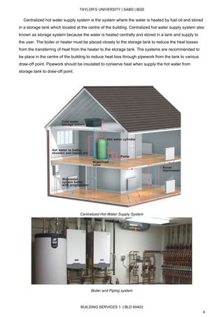  
TAYLOR’S UNIVERSITY | SABD | BQS  
  
    Centralized hot water supply system is the system where the water is heated by fuel oil and stored 
in a storage tank which located at the centre of the building. Centralized hot water supply system also 
known as storage system because the water is heated centrally and stored in a tank and supply to 
the user. The boiler or heater must be placed closely to the storage tank to reduce the heat losses 
from the transferring of heat from the heater to the storage tank. The systems are recommended to 
be place in the centre of the building to reduce heat loss through pipework from the tank to various 
draw­off point. Pipework should be insulated to conserve heat when supply the hot water from 
storage tank to draw­off point. 
 
 
Centralized Hot Water Supply System 
 
Boiler and Piping system   
BUILDING SERVICES 1  | BLD 60403 
4 
 