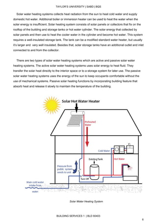  
TAYLOR’S UNIVERSITY | SABD | BQS  
  
    Solar water heating systems collects heat radiation from the sun to heat cold water and supply 
domestic hot water. Additional boiler or immersion heater can be used to heat the water when the 
solar energy is insufficient. Solar heating system consists of solar panels or collectors that fix on the 
rooftop of the building and storage tanks or hot water cylinder. The solar energy that collected by 
solar panels and then use to heat the cooler water in the cylinder and become hot water. This system 
requires a well­insulated storage tank. The tank can be a modified standard water heater, but usually 
it’s larger and  very well insulated. Besides that, solar storage tanks have an additional outlet and inlet 
connected to and from the collector.  
 
    There are two types of solar water heating systems which are active and passive solar water 
heating systems. The active solar water heating systems uses solar energy to heat fluid. They 
transfer the solar heat directly to the interior space or to a storage system for later use. The passive 
solar water heating systems uses the energy of the sun to keep occupants comfortable without the 
use of mechanical systems. Passive solar heating functions by incorporating building feature that 
absorb heat and release it slowly to maintain the temperature of the building. 
 
                
                                                                      ​Solar Water Heating System 
BUILDING SERVICES 1  | BLD 60403 
6 
 