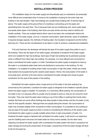  
TAYLOR’S UNIVERSITY | SABD | BQS  
  
                                                    ​INSTALLATION PROCESS 
 
        The installation steps of a hot water supply are theoretically easy to understand, but practically 
more difficult and complicated when it comes to the installation of piping for the entire high rise 
building in the real situation. High rise buildings are usually those building with 10 stories high or 
above. The water supply at the ground floor of a building is connecting up to the pipes and 
penetrating them into each floor .This is because there are air­conditioning vent, storm water pipes 
and waste water pipes in the building, their looks are quite similar and thus need to identify and 
handle carefully. There are multiple factors which need to be taken into consideration before the 
installation of hot water supply, such as, it required consumption, peak demands, types of installation, 
it required storage capacity, the methods of heating water, the insulation of pipework and the further 
planning of it. There are few considerations to be taken in order to achieve a well­planned installation. 
 
        First and foremost, the developer will decide the type of hot water supply they prefer to use in 
the building. There are two types of hot water supply; centralized or localized of hot water supply 
which are suitable for high rise buildings. Each type of high rise building has its particular purpose 
which is different from other high rise building. For example, it is more efficient and convenient to 
setup a centralized hot water supply in a hotel. Centralized hot water supply is designed to heat up 
the water in a centralized water boiler tank and distribute to consumers in the building. For this 
installation, it is suitable for building where water consumption is high like hotels. Hotels are mostly 
fully­booked and occupied during the vacation peak season. Hence, the consumption of hot water is 
at its peak point, and this is the time where a centralized hot water storage tank shows its great 
contribution for the uses of the people in the building. 
 
       Centralized hot water systems store a huge amount of hot water in the tank waiting to be 
consumed by the customers. Localized hot water supply is designed to be installed in specific places 
where hot water supply is needed. For example, in a multi­story office building, the consumption of 
hot water is low. It is because office is usually only for people to work so, they do not consume much 
hot water. They only need hot water when making a cup of hot coffee or washing their hands when 
needed. But there are some office buildings that allow people to take shower and the hot water is only 
need for that specific situation. Although there are people taking the shower, the consumption of 
water only increases slightly when compared to hotel’s consumption. It is possible for any building to 
use any type of hot water supply but when it comes to considering the efficiency of the system used. 
Centralized hot water supply is usually suitable where there is high consumption of water. If a 
localized hot water supply is replaced with centralized hot water supply, it will result in an expensive 
cost for installing each and every hot water boiler for every rooms needed. On the other hand, 
replacing a localized hot water system with a centralized hot water system will result in excessive hot 
water storage and during the preservation of hot water; components of the hot water storage will tend 
to fail as time goes by.  
BUILDING SERVICES 1  | BLD 60403 
8 
 