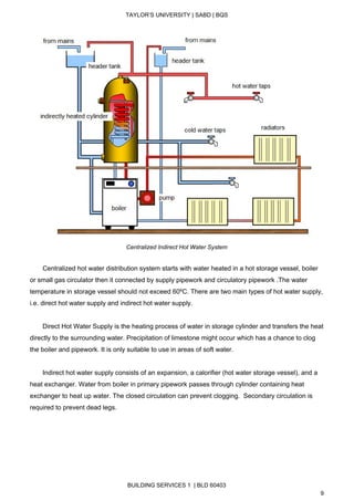  
TAYLOR’S UNIVERSITY | SABD | BQS  
  
 
Centralized Indirect Hot Water System 
 
       Centralized hot water distribution system starts with water heated in a hot storage vessel, boiler 
or small gas circulator then it connected by supply pipework and circulatory pipework .The water 
temperature in storage vessel should not exceed 60ºC. There are two main types of hot water supply, 
i.e. direct hot water supply and indirect hot water supply. 
   
       Direct Hot Water Supply is the heating process of water in storage cylinder and transfers the heat 
directly to the surrounding water. Precipitation of limestone might occur which has a chance to clog 
the boiler and pipework. It is only suitable to use in areas of soft water.  
 
       Indirect hot water supply consists of an expansion, a calorifier (hot water storage vessel), and a 
heat exchanger. Water from boiler in primary pipework passes through cylinder containing heat 
exchanger to heat up water. The closed circulation can prevent clogging.  Secondary circulation is 
required to prevent dead legs. 
BUILDING SERVICES 1  | BLD 60403 
9 
 