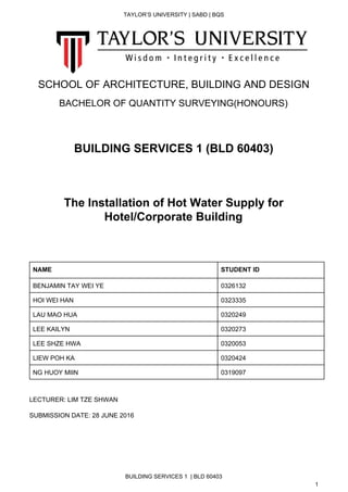  
TAYLOR’S UNIVERSITY | SABD | BQS  
  
   
 
 
 
 
SCHOOL OF ARCHITECTURE, BUILDING AND DESIGN 
 
BACHELOR OF QUANTITY SURVEYING(HONOURS) 
 
 
BUILDING SERVICES 1 (BLD 60403) 
 
 
 
The Installation of Hot Water Supply for 
Hotel/Corporate Building 
 
 
 
 
NAME  STUDENT ID 
BENJAMIN TAY WEI YE   0326132 
HOI WEI HAN  0323335 
LAU MAO HUA  0320249 
LEE KAILYN  0320273 
LEE SHZE HWA  0320053 
LIEW POH KA  0320424 
NG HUOY MIIN  0319097 
 
 
LECTURER: LIM TZE SHWAN 
 
SUBMISSION DATE: 28 JUNE 2016 
 
 
   
BUILDING SERVICES 1  | BLD 60403 
1 
 